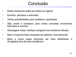 24
Conclusão
 Dados temporais estão por todos os lugares
 Eventos, períodos e intervalos
 Várias possibilidades para análises e operações
 SQL ainda é complexo para várias consultas envolvendo
intervalos e eventos
 Abordagem mista: interface amigável com backend robusto
 Não é vergonha fazer decteção de padrões “manualmente”
 Bons e maus cases precisam ser mais detalhados e
divulgados fora da área acadêmica
 