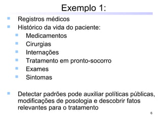 6
Exemplo 1:
 Registros médicos
 Histórico da vida do paciente:
 Medicamentos
 Cirurgias
 Internações
 Tratamento em pronto-socorro
 Exames
 Sintomas
 Detectar padrões pode auxiliar políticas públicas,
modificações de posologia e descobrir fatos
relevantes para o tratamento
 