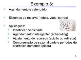 8
Exemplo 3:
 Agendamento e calendário
 Sistemas de reserva (hotéis, vôos, carros)
 Aplicações:
 Identificar ociosidade
 Agendamento “inteligente” (scheduling)
 Ajustamento de recursos (adição ou retirada)
 Compreensão de sazonalidade e períodos de
alta/baixa demanda (picos)
 