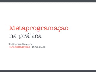 Metaprogramação
na prática
Guilherme Carreiro
TDC Florianópolis - 16.05.2015
 