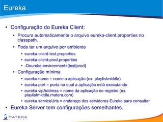 Eureka
● Configuração do Eureka Client:
● Procura automaticamente o arquivo eureka-client.properties no
classpath.
● Pode ter um arquivo por ambiente
● eureka-client-test.properties
● eureka-client-prod.properties
● -Deureka.environment=[test|prod]
● Configuração mínima
● eureka.name = nome a aplicação (ex. playlistmiddle)
● eureka.port = porta na qual a aplicação está executando
● eureka.vipAddress = nome da aplicação no registro (ex.
playlistmiddle.matera.com)
● eureka.serviceUrls = endereço dos servidores Eureka para consultar
● Eureka Server tem configurações semelhantes.
 