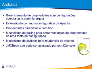 Archaius
● Gerenciamento de propriedades com configurações
compostas e com hierarquia
● Extensão do commons-configuration da Apache
● Propriedades dinâmicas e com tipo
● Mecanismo de polling para obter mudanças de propriedades
de uma fonte de configuração.
● Mecanismo de callback para mudanças de valores
● JMXBean que pode ser acessado por um JConsole
 