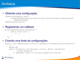 Archaius
● Obtendo uma configuração:
● Registrando um callback
● Criando uma fonte de configurações
public class DBConfigurationSource implements PolledConfigurationSource {
// ...
@Override
public PollResult poll(boolean initial, Object checkPoint)
throws Exception {
// implement logic to retrieve properties from DB
}
}
DynamicIntProperty prop =
DynamicPropertyFactory.getInstance().getIntProperty("myProperty",
DEFAULT_VALUE);
myMethod(prop.get());
prop.addCallback(new Runnable() {
public void run() {
// ...
}
});
 