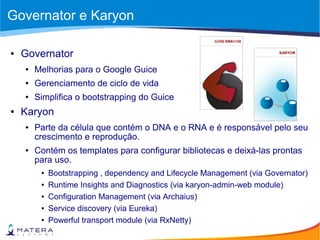 Governator e Karyon
● Governator
● Melhorias para o Google Guice
● Gerenciamento de ciclo de vida
● Simplifica o bootstrapping do Guice
● Karyon
● Parte da célula que contém o DNA e o RNA e é responsável pelo seu
crescimento e reprodução.
● Contém os templates para configurar bibliotecas e deixá-las prontas
para uso.
● Bootstrapping , dependency and Lifecycle Management (via Governator)
● Runtime Insights and Diagnostics (via karyon-admin-web module)
● Configuration Management (via Archaius)
● Service discovery (via Eureka)
● Powerful transport module (via RxNetty)
 