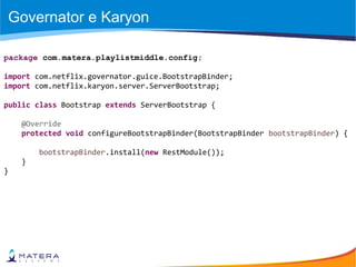 Governator e Karyon
package com.matera.playlistmiddle.config;
import com.netflix.governator.guice.BootstrapBinder;
import com.netflix.karyon.server.ServerBootstrap;
public class Bootstrap extends ServerBootstrap {
@Override
protected void configureBootstrapBinder(BootstrapBinder bootstrapBinder) {
bootstrapBinder.install(new RestModule());
}
}
 