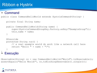 Ribbon e Hystrix
public class CommandHelloWorld extends HystrixCommand<String> {
private final String name;
public CommandHelloWorld(String name) {
super(HystrixCommandGroupKey.Factory.asKey("ExampleGroup"));
this.name = name;
}
@Override
protected String run() {
// a real example would do work like a network call here
return "Hello " + name + "!";
}
}
● Command
● Execução
Observable<String> co = new CommandHelloWorld("World").toObservable();
assertEquals("Hello World!", co.toBlockingObservable().single());
 
