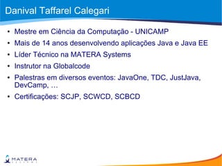 Danival Taffarel Calegari
● Mestre em Ciência da Computação - UNICAMP
● Mais de 14 anos desenvolvendo aplicações Java e Java EE
● Líder Técnico na MATERA Systems
● Instrutor na Globalcode
● Palestras em diversos eventos: JavaOne, TDC, JustJava,
DevCamp, …
● Certificações: SCJP, SCWCD, SCBCD
 