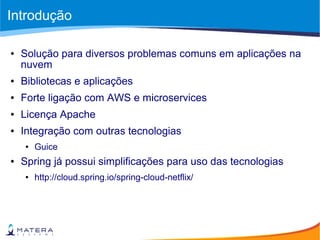 Introdução
● Solução para diversos problemas comuns em aplicações na
nuvem
● Bibliotecas e aplicações
● Forte ligação com AWS e microservices
● Licença Apache
● Integração com outras tecnologias
● Guice
● Spring já possui simplificações para uso das tecnologias
● http://cloud.spring.io/spring-cloud-netflix/
 