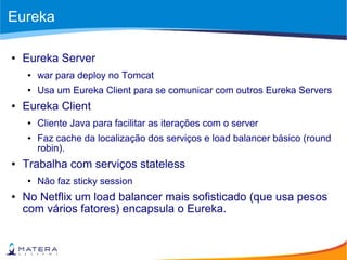 Eureka
● Eureka Server
● war para deploy no Tomcat
● Usa um Eureka Client para se comunicar com outros Eureka Servers
● Eureka Client
● Cliente Java para facilitar as iterações com o server
● Faz cache da localização dos serviços e load balancer básico (round
robin).
● Trabalha com serviços stateless
● Não faz sticky session
● No Netflix um load balancer mais sofisticado (que usa pesos
com vários fatores) encapsula o Eureka.
 