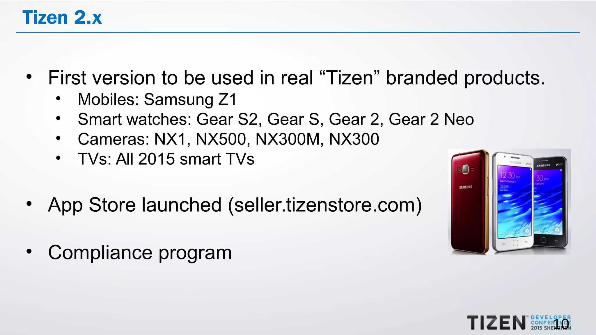 10
Tizen 2.x
• First version to be used in real “Tizen” branded products.
• Mobiles: Samsung Z1
• Smart watches: Gear S2, Gear S, Gear 2, Gear 2 Neo
• Cameras: NX1, NX500, NX300M, NX300
• TVs: All 2015 smart TVs
• App Store launched (seller.tizenstore.com)
• Compliance program
 
