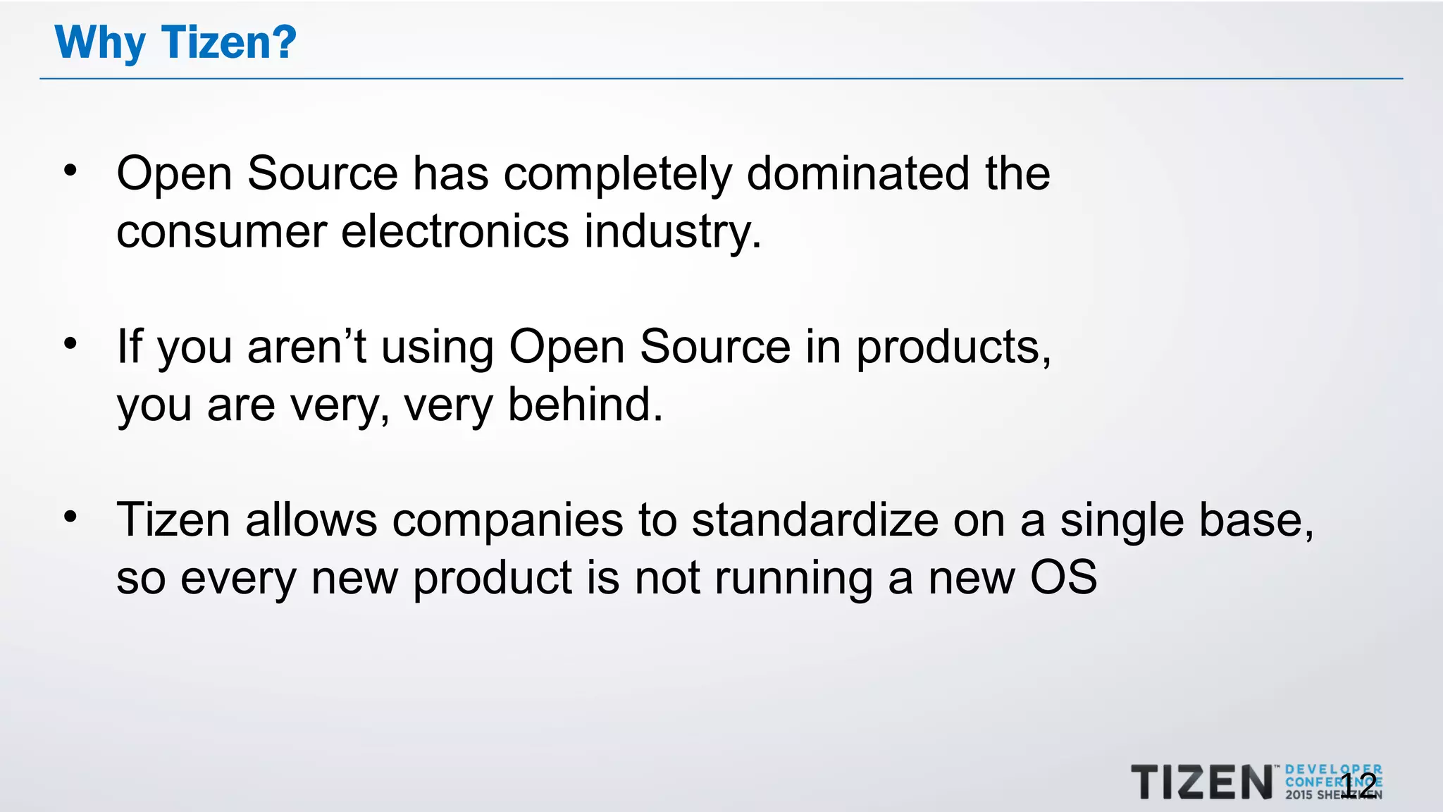 12
Why Tizen?
• Open Source has completely dominated the
consumer electronics industry.
• If you aren’t using Open Source in products,
you are very, very behind.
• Tizen allows companies to standardize on a single base,
so every new product is not running a new OS
 