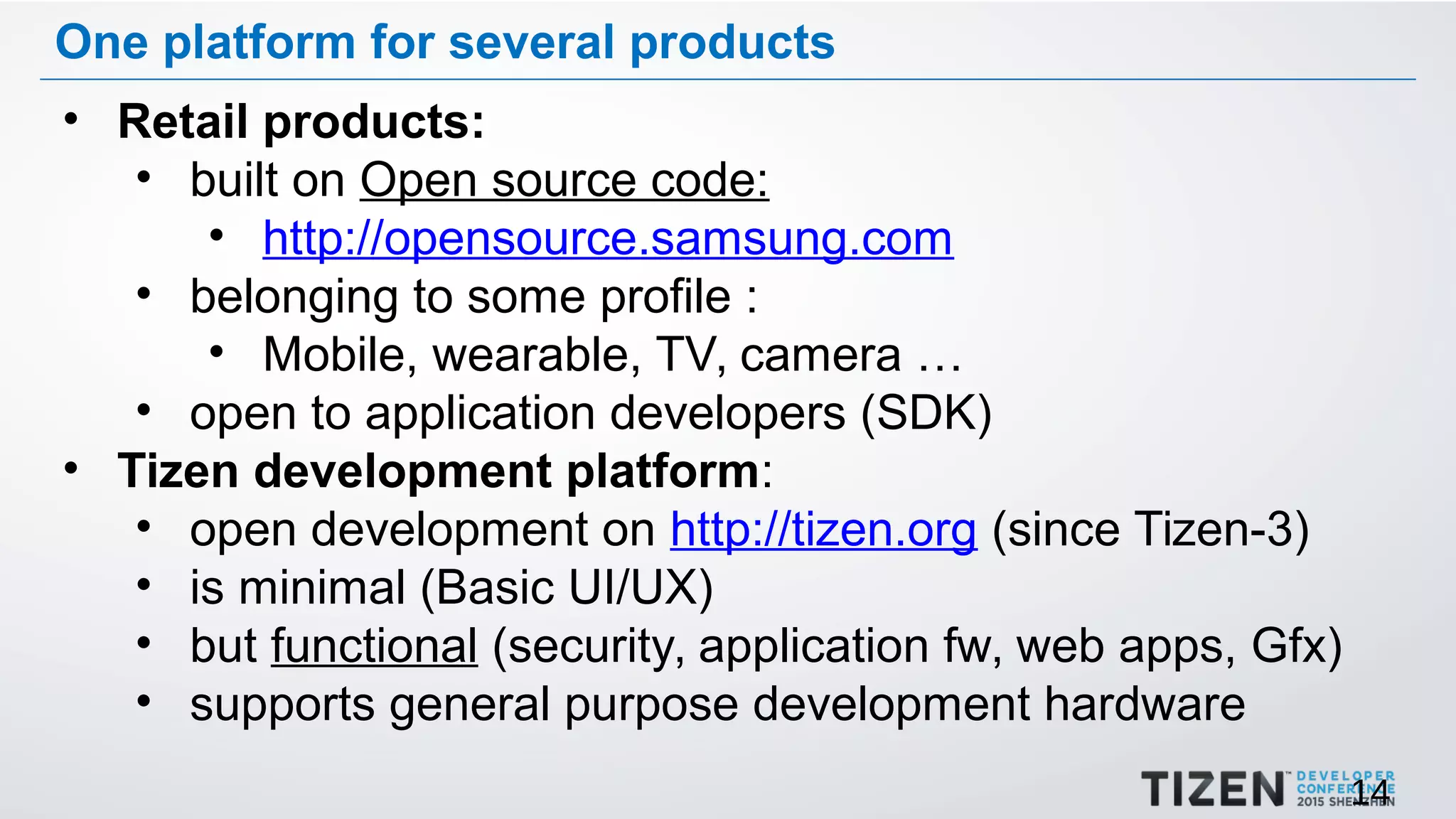 14
One platform for several products
• Retail products:
• built on Open source code:
• http://opensource.samsung.com
• belonging to some profile :
• Mobile, wearable, TV, camera …
• open to application developers (SDK)
• Tizen development platform:
• open development on http://tizen.org (since Tizen-3)
• is minimal (Basic UI/UX)
• but functional (security, application fw, web apps, Gfx)
• supports general purpose development hardware
 