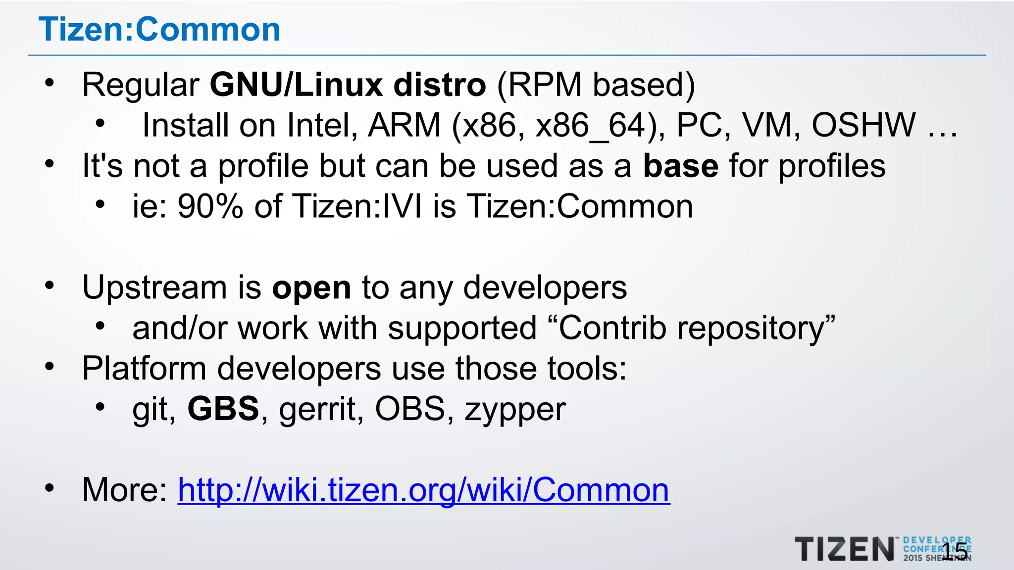 15
Tizen:Common
• Regular GNU/Linux distro (RPM based)
• Install on Intel, ARM (x86, x86_64), PC, VM, OSHW …
• It's not a profile but can be used as a base for profiles
• ie: 90% of Tizen:IVI is Tizen:Common
• Upstream is open to any developers
• and/or work with supported “Contrib repository”
• Platform developers use those tools:
• git, GBS, gerrit, OBS, zypper
• More: http://wiki.tizen.org/wiki/Common
 