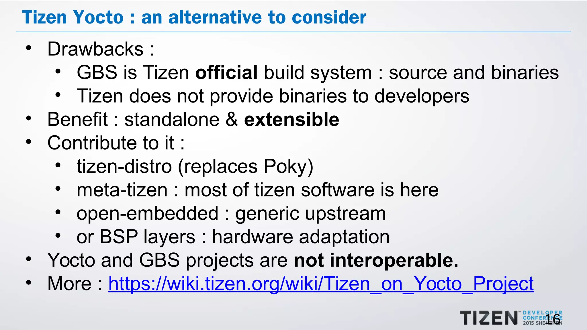 16
Tizen Yocto : an alternative to consider
• Drawbacks :
• GBS is Tizen official build system : source and binaries
• Tizen does not provide binaries to developers
• Benefit : standalone & extensible
• Contribute to it :
• tizen-distro (replaces Poky)
• meta-tizen : most of tizen software is here
• open-embedded : generic upstream
• or BSP layers : hardware adaptation
• Yocto and GBS projects are not interoperable.
• More : https://wiki.tizen.org/wiki/Tizen_on_Yocto_Project
 