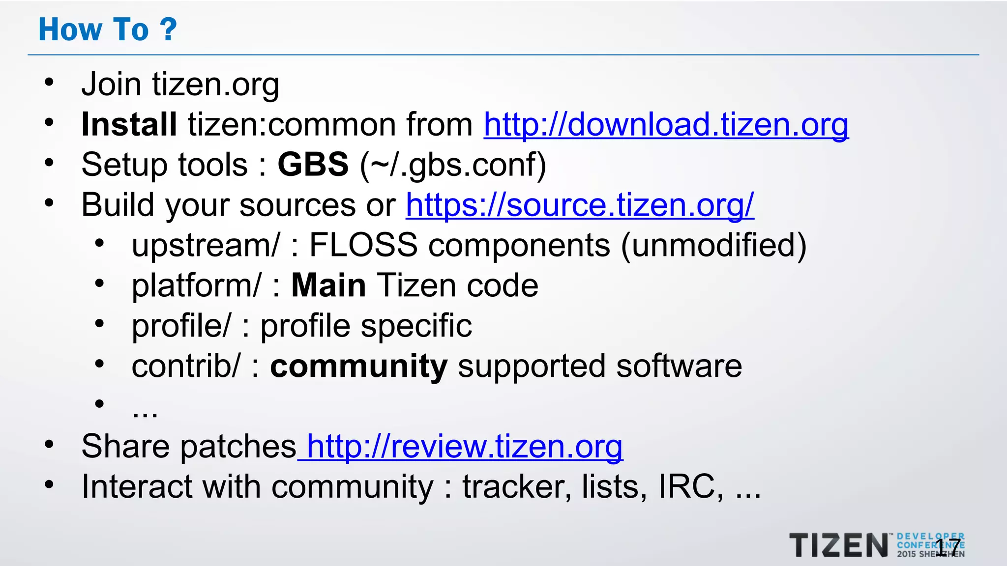17
How To ?
• Join tizen.org
• Install tizen:common from http://download.tizen.org
• Setup tools : GBS (~/.gbs.conf)
• Build your sources or https://source.tizen.org/
• upstream/ : FLOSS components (unmodified)
• platform/ : Main Tizen code
• profile/ : profile specific
• contrib/ : community supported software
• ...
• Share patches http://review.tizen.org
• Interact with community : tracker, lists, IRC, ...
 