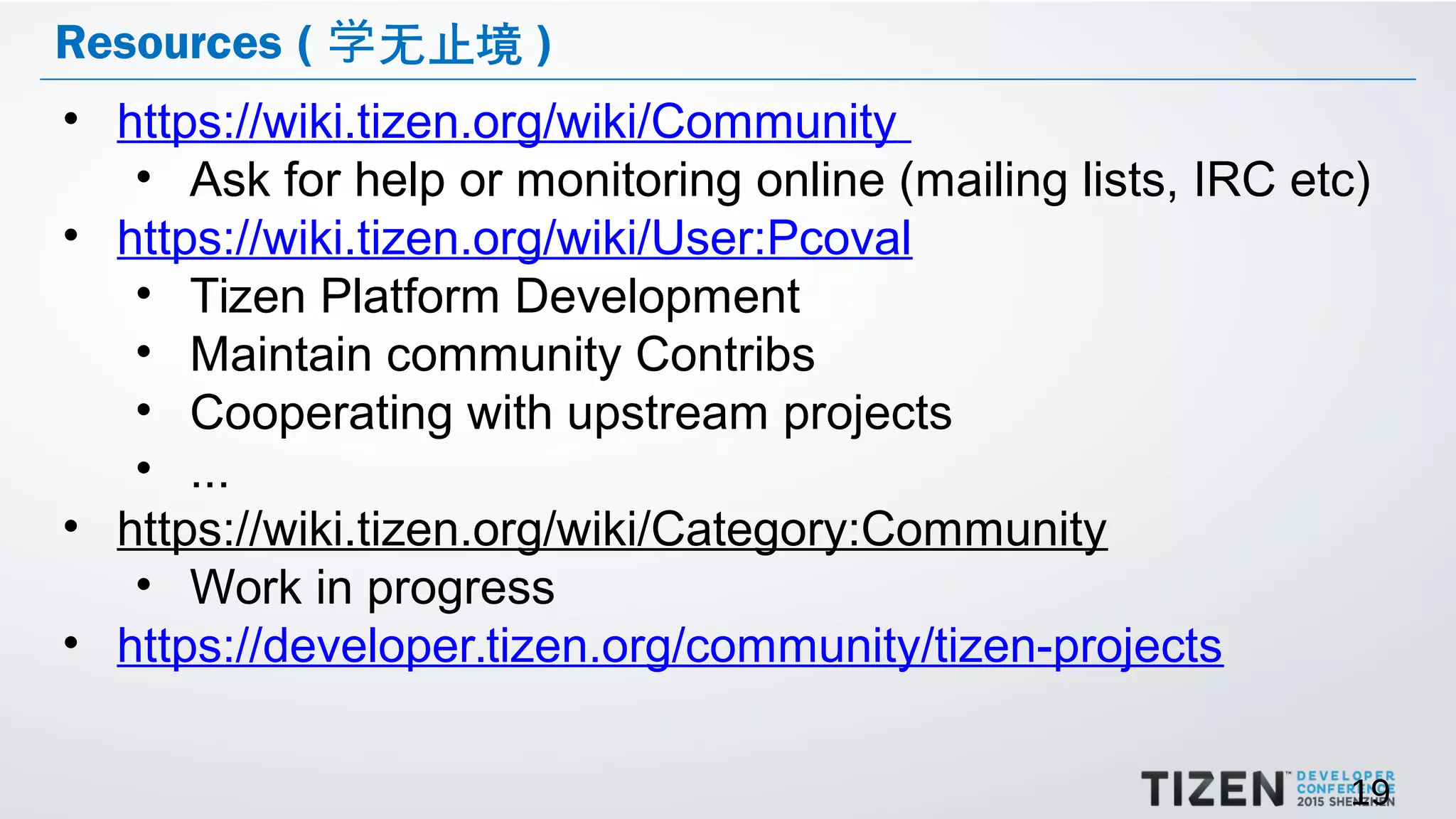 19
Resources ( 无止境学 )
• https://wiki.tizen.org/wiki/Community
• Ask for help or monitoring online (mailing lists, IRC etc)
• https://wiki.tizen.org/wiki/User:Pcoval
• Tizen Platform Development
• Maintain community Contribs
• Cooperating with upstream projects
• ...
• https://wiki.tizen.org/wiki/Category:Community
• Work in progress
• https://developer.tizen.org/community/tizen-projects
 
