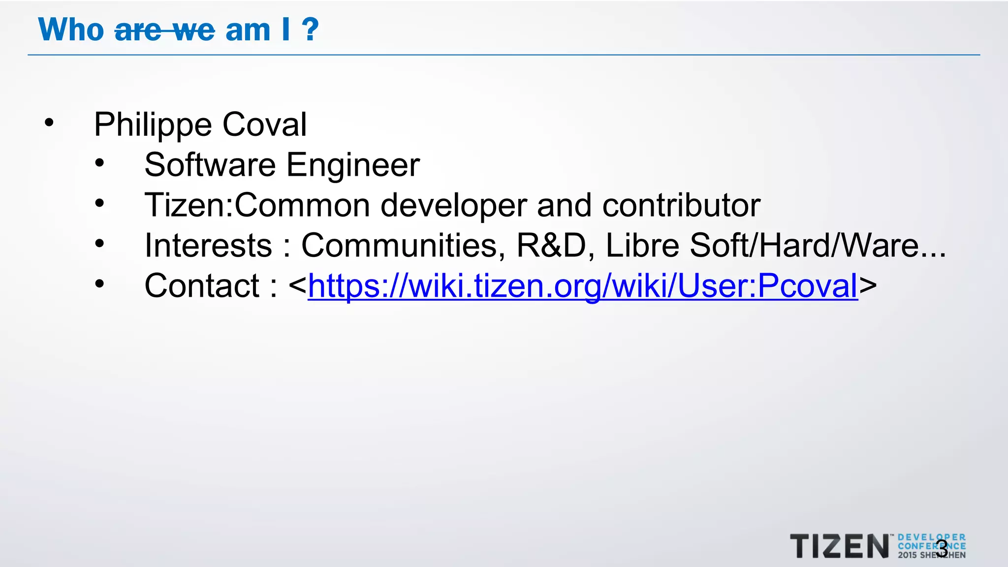 3
Who are we am I ?
• Philippe Coval
• Software Engineer
• Tizen:Common developer and contributor
• Interests : Communities, R&D, Libre Soft/Hard/Ware...
• Contact : <https://wiki.tizen.org/wiki/User:Pcoval>
 