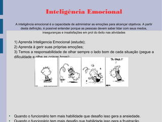 Inteligência Emocional
A inteligência emocional é a capacidade de administrar as emoções para alcançar objetivos. A partir
desta definição, é possível entender porque as pessoas devem saber lidar com seus medos,
inseguranças e insatisfações em prol do êxito nas atividades
1) Aprenda Inteligencia Emocional (estude);
2) Aprenda à gerir suas próprias emoções;
3) Temos a responsabilidade de olhar sempre o lado bom de cada situação (pegue a
dificuldade e olhe as coisas boas);
●
Quando o funcionário tem mais habilidade que desafio isso gera a ansiedade.
●
 