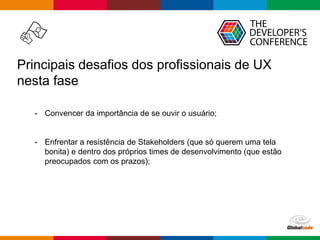 Globalcode – Open4education
Principais desafios dos profissionais de UX
nesta fase
- Convencer da importância de se ouvir o usuário;
- Enfrentar a resistência de Stakeholders (que só querem uma tela
bonita) e dentro dos próprios times de desenvolvimento (que estão
preocupados com os prazos);
 