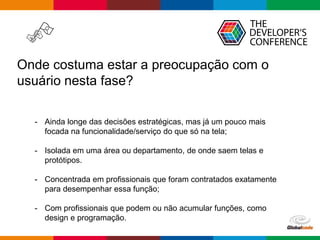 Globalcode – Open4education
Onde costuma estar a preocupação com o
usuário nesta fase?
- Ainda longe das decisões estratégicas, mas já um pouco mais
focada na funcionalidade/serviço do que só na tela;
- Isolada em uma área ou departamento, de onde saem telas e
protótipos.
- Concentrada em profissionais que foram contratados exatamente
para desempenhar essa função;
- Com profissionais que podem ou não acumular funções, como
design e programação.
 