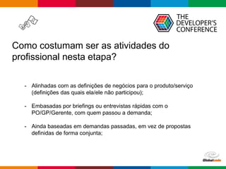 Globalcode – Open4education
Como costumam ser as atividades do
profissional nesta etapa?
- Alinhadas com as definições de negócios para o produto/serviço
(definições das quais ela/ele não participou);
- Embasadas por briefings ou entrevistas rápidas com o
PO/GP/Gerente, com quem passou a demanda;
- Ainda baseadas em demandas passadas, em vez de propostas
definidas de forma conjunta;
 
