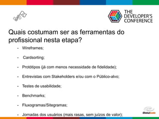 Globalcode – Open4education
Quais costumam ser as ferramentas do
profissional nesta etapa?
- Wireframes;
- Cardsorting;
- Protótipos (já com menos necessidade de fidelidade);
- Entrevistas com Stakeholders e/ou com o Público-alvo;
- Testes de usabilidade;
- Benchmarks;
- Fluxogramas/Sitegramas;
- Jornadas dos usuários (mais rasas, sem juízos de valor);
 