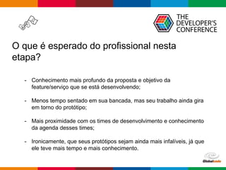 Globalcode – Open4education
O que é esperado do profissional nesta
etapa?
- Conhecimento mais profundo da proposta e objetivo da
feature/serviço que se está desenvolvendo;
- Menos tempo sentado em sua bancada, mas seu trabalho ainda gira
em torno do protótipo;
- Mais proximidade com os times de desenvolvimento e conhecimento
da agenda desses times;
- Ironicamente, que seus protótipos sejam ainda mais infalíveis, já que
ele teve mais tempo e mais conhecimento.
 