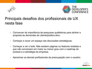 Globalcode – Open4education
Principais desafios dos profissionais de UX
nesta fase
- Convencer da importância de pesquisas qualitativas para alinhar a
proposta às demandas do cliente/público-alvo;
- Começar a cavar um espaço nas discussões estratégicas;
- Começar a ver o todo. Não existem páginas ou features isoladas e
que não conversem em maior ou menor grau com o roadmap do
produto e a estratégia da empresa;
- Aproximar os demais profissionais da preocupação com o usuário;
 