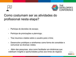 Globalcode – Open4education
Como costumam ser as atividades do
profissional nesta etapa?
- Participa de decisões de escopo;
- Participa de priorizações e plannings;
- Traz insumos e dados sobre o usuário para o time;
- Desenvolve protótipos e wireframes como forma de consolidar e
comunicar as diversas visões;
- Além das pesquisas, atua como facilitador em dinâmicas que
viabilizam insights e oportunidades juntos aos times de negócio
 