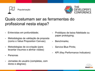 Globalcode – Open4education
Popularização
Quais costumam ser as ferramentas do
profissional nesta etapa?
- Entrevistas em profundidade;
- Metodologias de validação de proposta
(como o Value Proposition Canvas);
- Metodologias de co-criação (para
levantar insumos e alinhar visões)
- Personas
- Jornadas do usuário (completas, com
dores e alegrias);
- Protótipos de baixa fidelidade ou
paper prototyping;
- Benchmarks;
- Service Blue Prints;
- KPI (Key Performance Indicators)
 