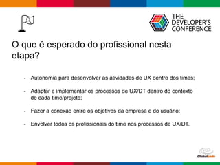 Globalcode – Open4education
O que é esperado do profissional nesta
etapa?
- Autonomia para desenvolver as atividades de UX dentro dos times;
- Adaptar e implementar os processos de UX/DT dentro do contexto
de cada time/projeto;
- Fazer a conexão entre os objetivos da empresa e do usuário;
- Envolver todos os profissionais do time nos processos de UX/DT.
 