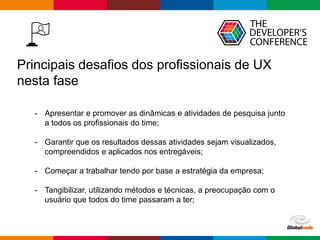 Globalcode – Open4education
Principais desafios dos profissionais de UX
nesta fase
- Apresentar e promover as dinâmicas e atividades de pesquisa junto
a todos os profissionais do time;
- Garantir que os resultados dessas atividades sejam visualizados,
compreendidos e aplicados nos entregáveis;
- Começar a trabalhar tendo por base a estratégia da empresa;
- Tangibilizar, utilizando métodos e técnicas, a preocupação com o
usuário que todos do time passaram a ter;
 