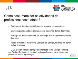 Globalcode – Open4education
Como costumam ser as atividades do
profissional nesta etapa?
- Participa de decisões estratégicas da empresa como um todo.
- Continua participando de priorizações e plannings dentro dos times;
- Participa de desenvolvimento de roadmaps e BMCs (Business Model
Canvas);
- Passa a trabalhar mais como Designer de Serviço, levando em conta
toda o processo;
- O UX Design passa a ser operacionalizado como Design Thinking
(ou Design Centrado no Usuário), cujos parâmetros e mandamentos
permeiam toda a organização.
 