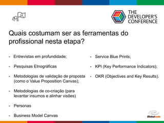 Globalcode – Open4education
Quais costumam ser as ferramentas do
profissional nesta etapa?
- Entrevistas em profundidade;
- Pesquisas Etnográficas
- Metodologias de validação de proposta
(como o Value Proposition Canvas);
- Metodologias de co-criação (para
levantar insumos e alinhar visões)
- Personas
- Business Model Canvas
- Service Blue Prints;
- KPI (Key Performance Indicators);
- OKR (Objectives and Key Results).
 