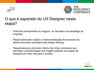 Globalcode – Open4education
O que é esperado do UX Designer nesta
etapa?
- Profundo conhecimento do negócio, do mercado e da estratégia da
empresa;
- Responsável pela criação e institucionalização de processos de
desenvolvimento orientados pelo design thinking;
- Responsável por promover, dentro dos times, processos que
permitam a transformação dos insights colhidos nas etapas de
pesquisa em valor real para o usuário;
 