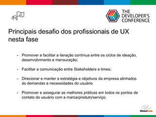 Globalcode – Open4education
Principais desafio dos profissionais de UX
nesta fase
- Promover e facilitar a iteração contínua entre os ciclos de ideação,
desenvolvimento e mensuração;
- Facilitar a comunicação entre Stakeholders e times;
- Direcionar e manter a estratégia e objetivos da empresa alinhados
às demandas e necessidades do usuário
- Promover e assegurar as melhores práticas em todos os pontos de
contato do usuário com a marca/produto/serviço;
 