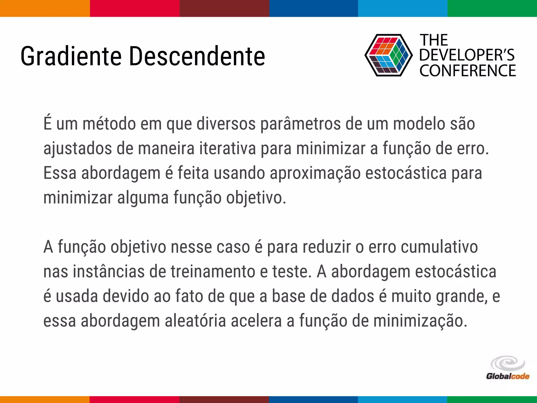 Globalcode – Open4education
É um método em que diversos parâmetros de um modelo são
ajustados de maneira iterativa para minimizar a função de erro.
Essa abordagem é feita usando aproximação estocástica para
minimizar alguma função objetivo.
A função objetivo nesse caso é para reduzir o erro cumulativo
nas instâncias de treinamento e teste. A abordagem estocástica
é usada devido ao fato de que a base de dados é muito grande, e
essa abordagem aleatória acelera a função de minimização.
Gradiente Descendente
 