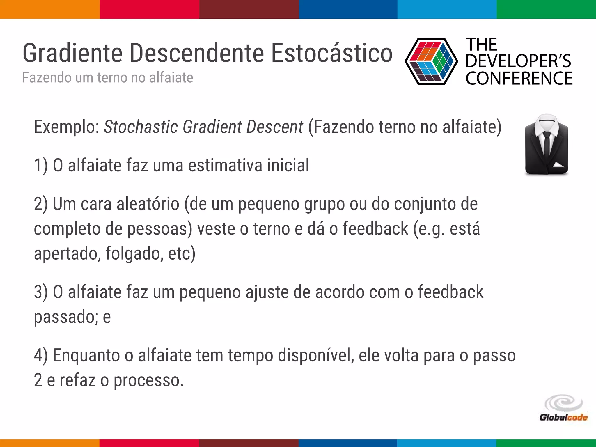 Globalcode – Open4education
Gradiente Descendente Estocástico
Fazendo um terno no alfaiate
Exemplo: Stochastic Gradient Descent (Fazendo terno no alfaiate)
1) O alfaiate faz uma estimativa inicial
2) Um cara aleatório (de um pequeno grupo ou do conjunto de
completo de pessoas) veste o terno e dá o feedback (e.g. está
apertado, folgado, etc)
3) O alfaiate faz um pequeno ajuste de acordo com o feedback
passado; e
4) Enquanto o alfaiate tem tempo disponível, ele volta para o passo
2 e refaz o processo.
 
