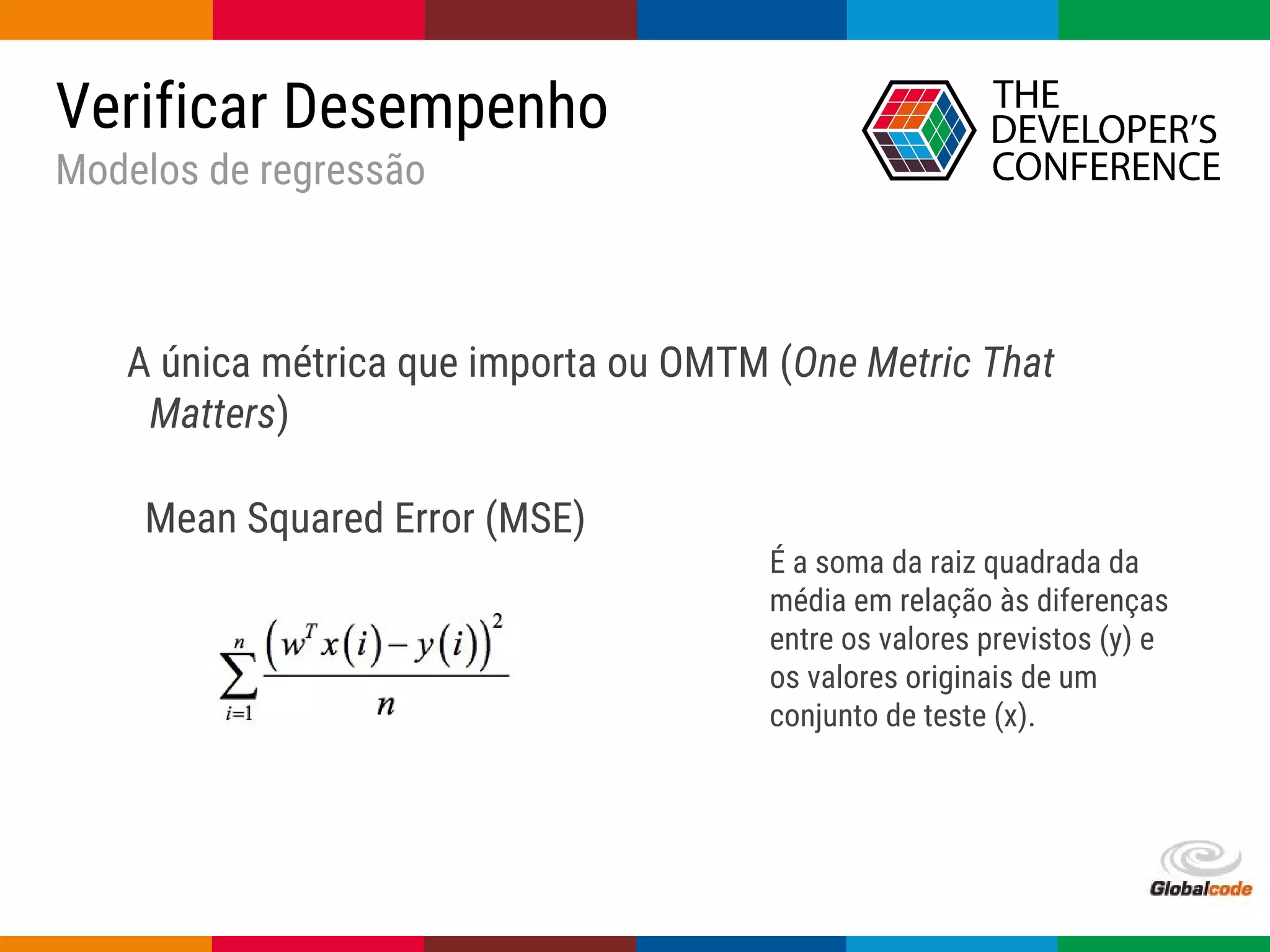 Globalcode – Open4education
A única métrica que importa ou OMTM (One Metric That
Matters)
Verificar Desempenho
Modelos de regressão
Mean Squared Error (MSE)
É a soma da raiz quadrada da
média em relação às diferenças
entre os valores previstos (y) e
os valores originais de um
conjunto de teste (x).
 
