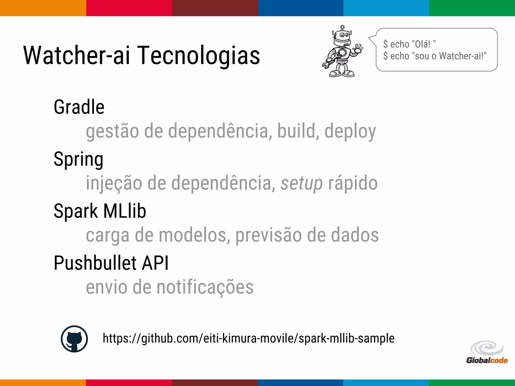 Globalcode – Open4education
Watcher-ai Tecnologias
Gradle
gestão de dependência, build, deploy
Spring
injeção de dependência, setup rápido
Spark MLlib
carga de modelos, previsão de dados
Pushbullet API
envio de notificações
$ echo "Olá! "
$ echo "sou o Watcher-ai!"
https://github.com/eiti-kimura-movile/spark-mllib-sample
 