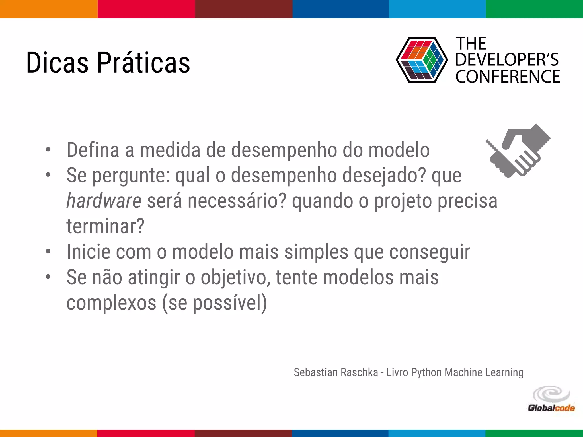 Globalcode – Open4education
Dicas Práticas
• Defina a medida de desempenho do modelo
• Se pergunte: qual o desempenho desejado? que
hardware será necessário? quando o projeto precisa
terminar?
• Inicie com o modelo mais simples que conseguir
• Se não atingir o objetivo, tente modelos mais
complexos (se possível)
Sebastian Raschka - Livro Python Machine Learning
 