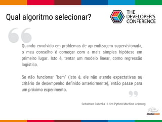 Globalcode – Open4education
Qual algoritmo selecionar?
Sebastian Raschka - Livro Python Machine Learning
Quando envolvido em problemas de aprendizagem supervisionada,
o meu conselho é começar com a mais simples hipótese em
primeiro lugar. Isto é, tentar um modelo linear, como regressão
logística.
Se não funcionar "bem" (isto é, ele não atende expectativas ou
critério de desempenho definido anteriormente), então passe para
um próximo experimento.
 