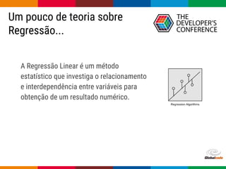 Globalcode – Open4education
Um pouco de teoria sobre
Regressão...
A Regressão Linear é um método
estatístico que investiga o relacionamento
e interdependência entre variáveis para
obtenção de um resultado numérico.
 