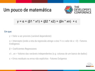 Globalcode – Open4education
Um pouco de matemática
y = α + (β1 * x1) + (β2 * x2) + (βn * xn) + ε
y = Valor a ser previsto (variável dependente)
α = Intercepto (onde a reta da regressão atinge o eixo Y e o valor de x = 0) - Fatores
Endógenos
β = Coeficientes Regressores
x1...xn = Valores das variáveis independentes (e.g. colunas de um banco de dados)
ε = Erros residuais ou erros não explícitos - Fatores Exógenos
Em que:
 