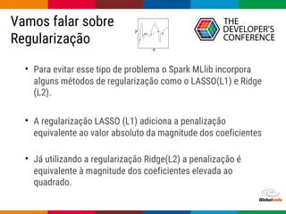 Globalcode – Open4education
Vamos falar sobre
Regularização
• Para evitar esse tipo de problema o Spark MLlib incorpora
alguns métodos de regularização como o LASSO(L1) e Ridge
(L2).
• A regularização LASSO (L1) adiciona a penalização
equivalente ao valor absoluto da magnitude dos coeficientes
• Já utilizando a regularização Ridge(L2) a penalização é
equivalente à magnitude dos coeficientes elevada ao
quadrado.
 