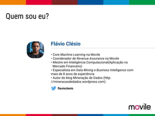 Globalcode – Open4education
Quem sou eu?
Flávio Clésio
• Core Machine Learning na Movile
• Coordenador de Revenue Assurance na Movile
• Mestre em Inteligência Computacional(Aplicação no
Mercado Financeiro)
• Especialista em Data Mining e Business Intelligence com
mais de 8 anos de experiência
• Autor do blog Mineração de Dados (http:
//mineracaodedados.wordpress.com)
flavioclesio
 