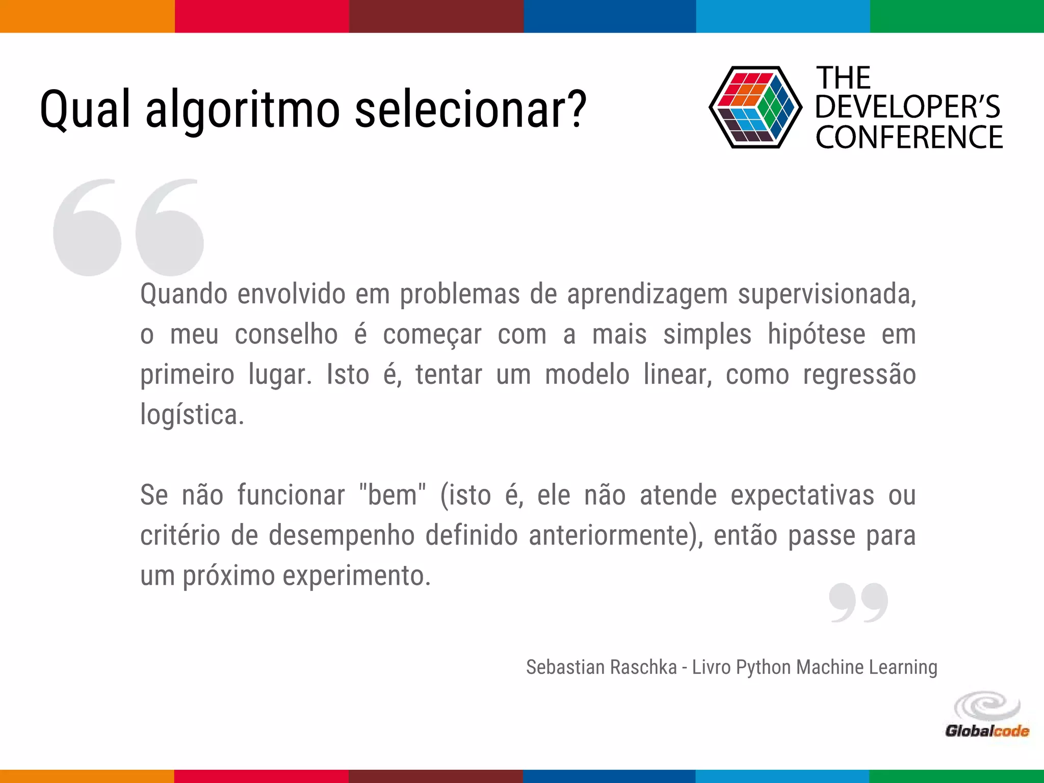 Globalcode – Open4education
Qual algoritmo selecionar?
Sebastian Raschka - Livro Python Machine Learning
Quando envolvido em problemas de aprendizagem supervisionada,
o meu conselho é começar com a mais simples hipótese em
primeiro lugar. Isto é, tentar um modelo linear, como regressão
logística.
Se não funcionar "bem" (isto é, ele não atende expectativas ou
critério de desempenho definido anteriormente), então passe para
um próximo experimento.
 