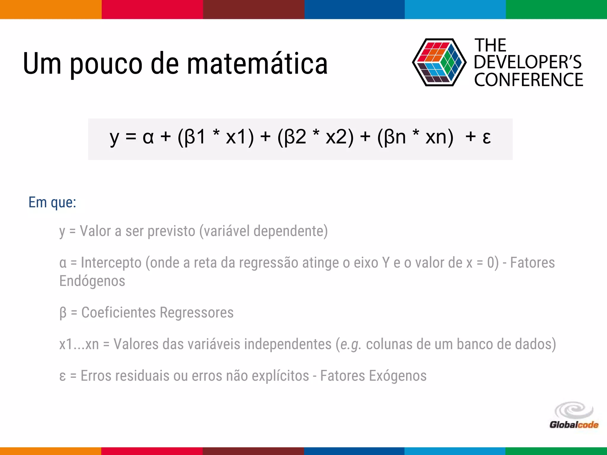 Globalcode – Open4education
Um pouco de matemática
y = α + (β1 * x1) + (β2 * x2) + (βn * xn) + ε
y = Valor a ser previsto (variável dependente)
α = Intercepto (onde a reta da regressão atinge o eixo Y e o valor de x = 0) - Fatores
Endógenos
β = Coeficientes Regressores
x1...xn = Valores das variáveis independentes (e.g. colunas de um banco de dados)
ε = Erros residuais ou erros não explícitos - Fatores Exógenos
Em que:
 