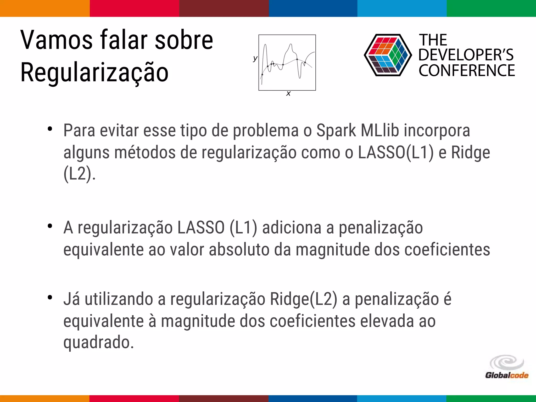 Globalcode – Open4education
Vamos falar sobre
Regularização
• Para evitar esse tipo de problema o Spark MLlib incorpora
alguns métodos de regularização como o LASSO(L1) e Ridge
(L2).
• A regularização LASSO (L1) adiciona a penalização
equivalente ao valor absoluto da magnitude dos coeficientes
• Já utilizando a regularização Ridge(L2) a penalização é
equivalente à magnitude dos coeficientes elevada ao
quadrado.
 