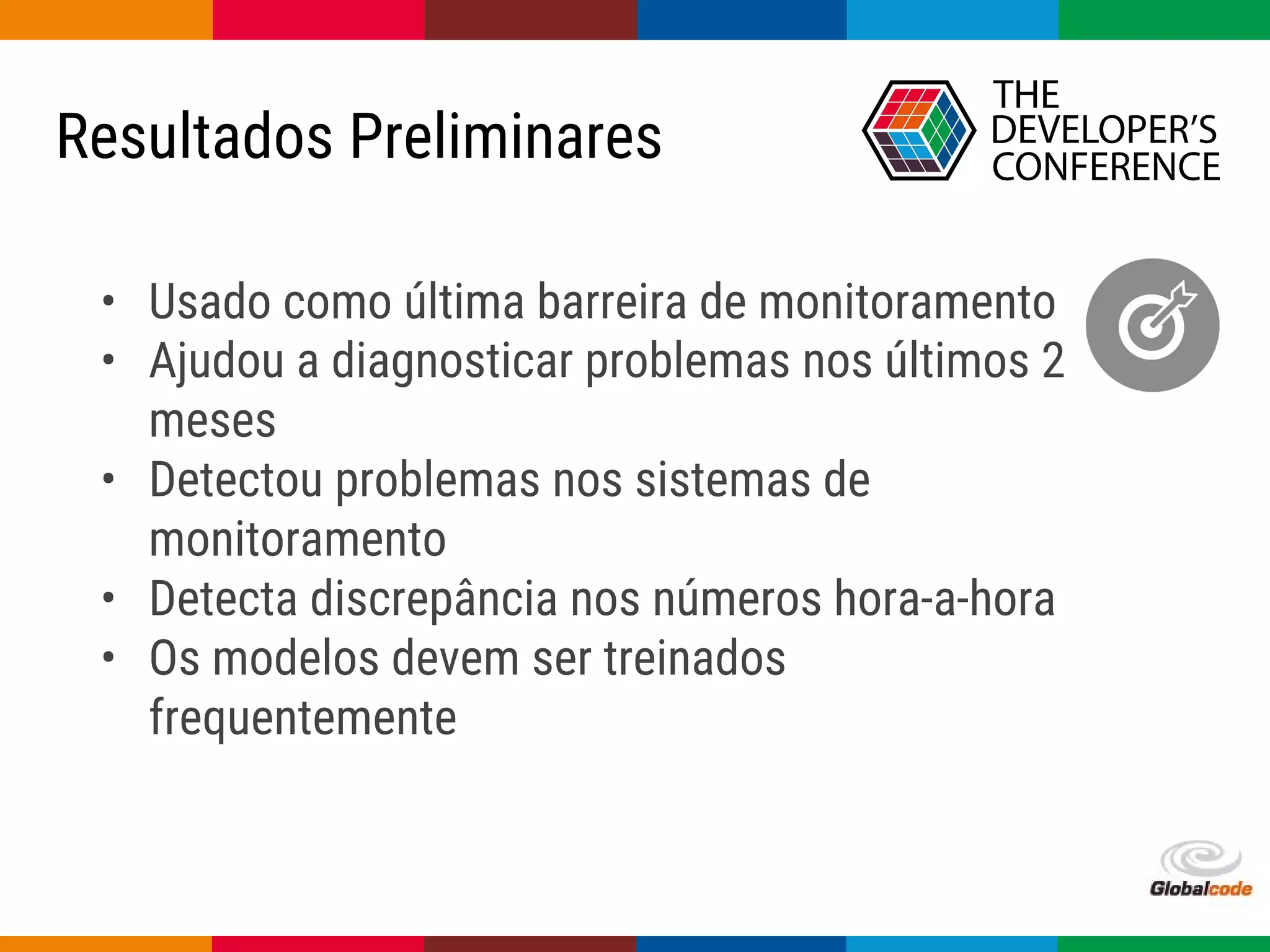 Globalcode – Open4education
Resultados Preliminares
• Usado como última barreira de monitoramento
• Ajudou a diagnosticar problemas nos últimos 2
meses
• Detectou problemas nos sistemas de
monitoramento
• Detecta discrepância nos números hora-a-hora
• Os modelos devem ser treinados
frequentemente
 